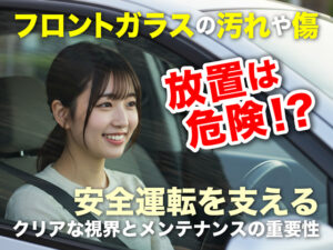 フロントガラスの汚れや傷、放置は危険！？  安全運転を支えるクリアな視界とメンテナンスの重要性
