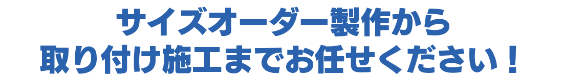 サイズオーダー製作から取り付け施工までお任せ下さい！