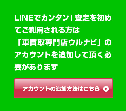 LINEでカンタン！査定を初めてご利用される方は「車買取専門店ウルナビ」のアカウントを追加して頂く必要があります